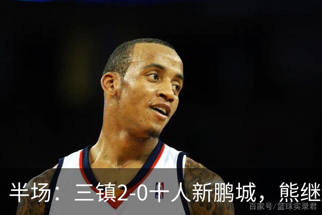 半场：三镇2-0十人新鹏城，熊继政、汪晋贤破门